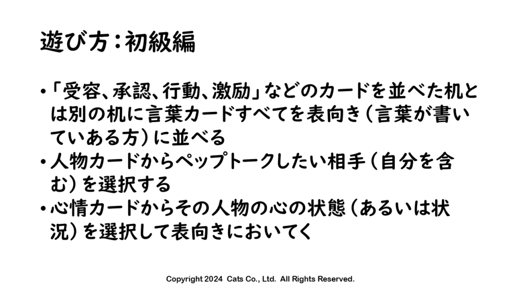 遊び方
「受容、承認、行動、激励」などのカードを並べた机とは別の机に言葉カードすべてを表向き（言葉が書いていある方）に並べる
人物カードからペップトークしたい相手（自分を含む）を選択する
心情カードからその人物の心の状態（あるいは状況）を選択して表向きにおいてく
